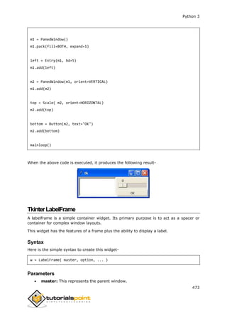 Python 3
473
m1 = PanedWindow()
m1.pack(fill=BOTH, expand=1)
left = Entry(m1, bd=5)
m1.add(left)
m2 = PanedWindow(m1, orient=VERTICAL)
m1.add(m2)
top = Scale( m2, orient=HORIZONTAL)
m2.add(top)
bottom = Button(m2, text="OK")
m2.add(bottom)
mainloop()
When the above code is executed, it produces the following result-
TkinterLabelFrame
A labelframe is a simple container widget. Its primary purpose is to act as a spacer or
container for complex window layouts.
This widget has the features of a frame plus the ability to display a label.
Syntax
Here is the simple syntax to create this widget-
w = LabelFrame( master, option, ... )
Parameters
 master: This represents the parent window.
 