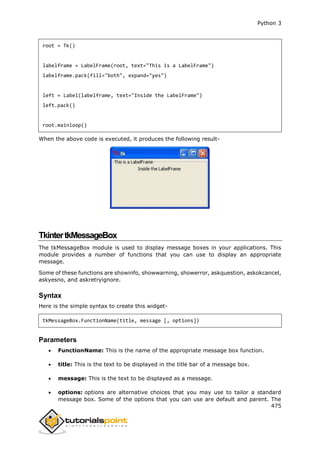 Python 3
475
root = Tk()
labelframe = LabelFrame(root, text="This is a LabelFrame")
labelframe.pack(fill="both", expand="yes")
left = Label(labelframe, text="Inside the LabelFrame")
left.pack()
root.mainloop()
When the above code is executed, it produces the following result-
TkintertkMessageBox
The tkMessageBox module is used to display message boxes in your applications. This
module provides a number of functions that you can use to display an appropriate
message.
Some of these functions are showinfo, showwarning, showerror, askquestion, askokcancel,
askyesno, and askretryignore.
Syntax
Here is the simple syntax to create this widget-
tkMessageBox.FunctionName(title, message [, options])
Parameters
 FunctionName: This is the name of the appropriate message box function.
 title: This is the text to be displayed in the title bar of a message box.
 message: This is the text to be displayed as a message.
 options: options are alternative choices that you may use to tailor a standard
message box. Some of the options that you can use are default and parent. The
 