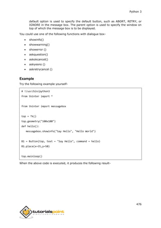 Python 3
476
default option is used to specify the default button, such as ABORT, RETRY, or
IGNORE in the message box. The parent option is used to specify the window on
top of which the message box is to be displayed.
You could use one of the following functions with dialogue box-
 showinfo()
 showwarning()
 showerror ()
 askquestion()
 askokcancel()
 askyesno ()
 askretrycancel ()
Example
Try the following example yourself-
# !/usr/bin/python3
from tkinter import *
from tkinter import messagebox
top = Tk()
top.geometry("100x100")
def hello():
messagebox.showinfo("Say Hello", "Hello World")
B1 = Button(top, text = "Say Hello", command = hello)
B1.place(x=35,y=50)
top.mainloop()
When the above code is executed, it produces the following result-
 
