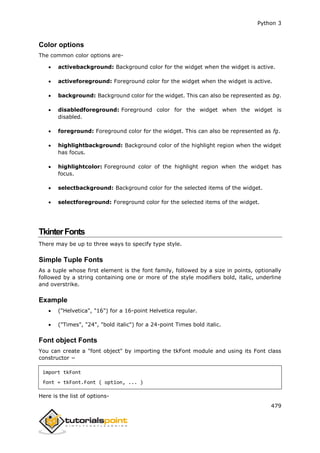 Python 3
479
Color options
The common color options are-
 activebackground: Background color for the widget when the widget is active.
 activeforeground: Foreground color for the widget when the widget is active.
 background: Background color for the widget. This can also be represented as bg.
 disabledforeground: Foreground color for the widget when the widget is
disabled.
 foreground: Foreground color for the widget. This can also be represented as fg.
 highlightbackground: Background color of the highlight region when the widget
has focus.
 highlightcolor: Foreground color of the highlight region when the widget has
focus.
 selectbackground: Background color for the selected items of the widget.
 selectforeground: Foreground color for the selected items of the widget.
TkinterFonts
There may be up to three ways to specify type style.
Simple Tuple Fonts
As a tuple whose first element is the font family, followed by a size in points, optionally
followed by a string containing one or more of the style modifiers bold, italic, underline
and overstrike.
Example
 ("Helvetica", "16") for a 16-point Helvetica regular.
 ("Times", "24", "bold italic") for a 24-point Times bold italic.
Font object Fonts
You can create a "font object" by importing the tkFont module and using its Font class
constructor −
import tkFont
font = tkFont.Font ( option, ... )
Here is the list of options-
 