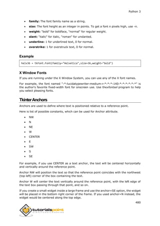 Python 3
480
 family: The font family name as a string.
 size: The font height as an integer in points. To get a font n pixels high, use -n.
 weight: "bold" for boldface, "normal" for regular weight.
 slant: "italic" for italic, "roman" for unslanted.
 underline: 1 for underlined text, 0 for normal.
 overstrike: 1 for overstruck text, 0 for normal.
Example
helv36 = tkFont.Font(family="Helvetica",size=36,weight="bold")
X Window Fonts
If you are running under the X Window System, you can use any of the X font names.
For example, the font named "-*-lucidatypewriter-medium-r-*-*-*-140-*-*-*-*-*-*" is
the author's favorite fixed-width font for onscreen use. Use thexfontsel program to help
you select pleasing fonts.
TkinterAnchors
Anchors are used to define where text is positioned relative to a reference point.
Here is list of possible constants, which can be used for Anchor attribute.
 NW
 N
 NE
 W
 CENTER
 E
 SW
 S
 SE
For example, if you use CENTER as a text anchor, the text will be centered horizontally
and vertically around the reference point.
Anchor NW will position the text so that the reference point coincides with the northwest
(top left) corner of the box containing the text.
Anchor W will center the text vertically around the reference point, with the left edge of
the text box passing through that point, and so on.
If you create a small widget inside a large frame and use the anchor=SE option, the widget
will be placed in the bottom right corner of the frame. If you used anchor=N instead, the
widget would be centered along the top edge.
 