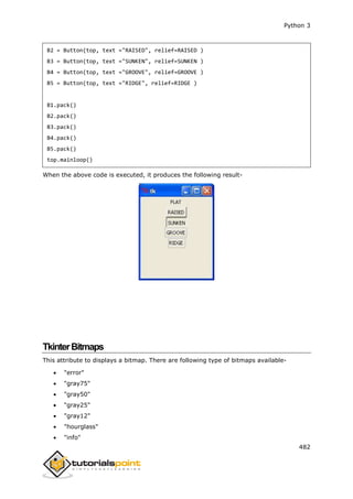 Python 3
482
B2 = Button(top, text ="RAISED", relief=RAISED )
B3 = Button(top, text ="SUNKEN", relief=SUNKEN )
B4 = Button(top, text ="GROOVE", relief=GROOVE )
B5 = Button(top, text ="RIDGE", relief=RIDGE )
B1.pack()
B2.pack()
B3.pack()
B4.pack()
B5.pack()
top.mainloop()
When the above code is executed, it produces the following result-
TkinterBitmaps
This attribute to displays a bitmap. There are following type of bitmaps available-
 "error"
 "gray75"
 "gray50"
 "gray25"
 "gray12"
 "hourglass"
 "info"
 