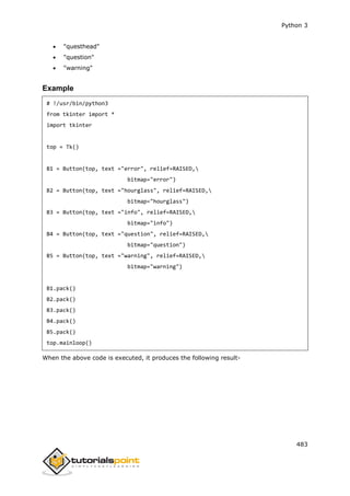 Python 3
483
 "questhead"
 "question"
 "warning"
Example
# !/usr/bin/python3
from tkinter import *
import tkinter
top = Tk()
B1 = Button(top, text ="error", relief=RAISED,
bitmap="error")
B2 = Button(top, text ="hourglass", relief=RAISED,
bitmap="hourglass")
B3 = Button(top, text ="info", relief=RAISED,
bitmap="info")
B4 = Button(top, text ="question", relief=RAISED,
bitmap="question")
B5 = Button(top, text ="warning", relief=RAISED,
bitmap="warning")
B1.pack()
B2.pack()
B3.pack()
B4.pack()
B5.pack()
top.mainloop()
When the above code is executed, it produces the following result-
 