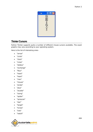 Python 3
484
TkinterCursors
Python Tkinter supports quite a number of different mouse cursors available. The exact
graphic may vary according to your operating system.
Here is the list of interesting ones-
 "arrow"
 "circle"
 "clock"
 "cross"
 "dotbox"
 "exchange"
 "fleur"
 "heart"
 "heart"
 "man"
 "mouse"
 "pirate"
 "plus"
 "shuttle"
 "sizing"
 "spider"
 "spraycan"
 "star"
 "target"
 "tcross"
 "trek"
 "watch"
 