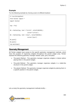 Python 3
485
Example
Try the following example by moving cursor on different buttons-
# !/usr/bin/python3
from tkinter import *
import tkinter
top = Tk()
B1 = Button(top, text ="circle", relief=RAISED,
cursor="circle")
B2 = Button(top, text ="plus", relief=RAISED,
cursor="plus")
B1.pack()
B2.pack()
top.mainloop()
GeometryManagement
All Tkinter widgets have access to the specific geometry management methods, which
have the purpose of organizing widgets throughout the parent widget area. Tkinter
exposes the following geometry manager classes: pack, grid, and place.
 The pack() Method - This geometry manager organizes widgets in blocks before
placing them in the parent widget.
 The grid() Method - This geometry manager organizes widgets in a table-like
structure in the parent widget.
 The place() Method -This geometry manager organizes widgets by placing them in
a specific position in the parent widget.
Let us study the geometry management methods briefly –
 