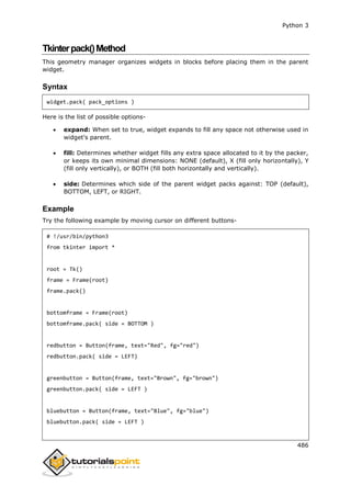 Python 3
486
Tkinterpack()Method
This geometry manager organizes widgets in blocks before placing them in the parent
widget.
Syntax
widget.pack( pack_options )
Here is the list of possible options-
 expand: When set to true, widget expands to fill any space not otherwise used in
widget's parent.
 fill: Determines whether widget fills any extra space allocated to it by the packer,
or keeps its own minimal dimensions: NONE (default), X (fill only horizontally), Y
(fill only vertically), or BOTH (fill both horizontally and vertically).
 side: Determines which side of the parent widget packs against: TOP (default),
BOTTOM, LEFT, or RIGHT.
Example
Try the following example by moving cursor on different buttons-
# !/usr/bin/python3
from tkinter import *
root = Tk()
frame = Frame(root)
frame.pack()
bottomframe = Frame(root)
bottomframe.pack( side = BOTTOM )
redbutton = Button(frame, text="Red", fg="red")
redbutton.pack( side = LEFT)
greenbutton = Button(frame, text="Brown", fg="brown")
greenbutton.pack( side = LEFT )
bluebutton = Button(frame, text="Blue", fg="blue")
bluebutton.pack( side = LEFT )
 