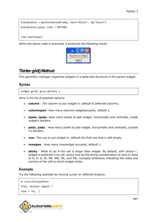Python 3
487
blackbutton = Button(bottomframe, text="Black", fg="black")
blackbutton.pack( side = BOTTOM)
root.mainloop()
When the above code is executed, it produces the following result-
Tkintergrid()Method
This geometry manager organizes widgets in a table-like structure in the parent widget.
Syntax
widget.grid( grid_options )
Here is the list of possible options-
 column : The column to put widget in; default 0 (leftmost column).
 columnspan: How many columns widgetoccupies; default 1.
 ipadx, ipady :How many pixels to pad widget, horizontally and vertically, inside
widget's borders.
 padx, pady : How many pixels to pad widget, horizontally and vertically, outside
v's borders.
 row: The row to put widget in; default the first row that is still empty.
 rowspan : How many rowswidget occupies; default 1.
 sticky : What to do if the cell is larger than widget. By default, with sticky='',
widget is centered in its cell. sticky may be the string concatenation of zero or more
of N, E, S, W, NE, NW, SE, and SW, compass directions indicating the sides and
corners of the cell to which widget sticks.
Example
Try the following example by moving cursor on different buttons-
# !/usr/bin/python3
from tkinter import *
root = Tk( )
 
