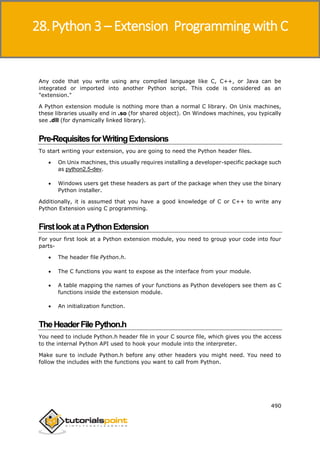Python 3
490
Any code that you write using any compiled language like C, C++, or Java can be
integrated or imported into another Python script. This code is considered as an
"extension."
A Python extension module is nothing more than a normal C library. On Unix machines,
these libraries usually end in .so (for shared object). On Windows machines, you typically
see .dll (for dynamically linked library).
Pre-RequisitesforWritingExtensions
To start writing your extension, you are going to need the Python header files.
 On Unix machines, this usually requires installing a developer-specific package such
as python2.5-dev.
 Windows users get these headers as part of the package when they use the binary
Python installer.
Additionally, it is assumed that you have a good knowledge of C or C++ to write any
Python Extension using C programming.
FirstlookataPythonExtension
For your first look at a Python extension module, you need to group your code into four
parts-
 The header file Python.h.
 The C functions you want to expose as the interface from your module.
 A table mapping the names of your functions as Python developers see them as C
functions inside the extension module.
 An initialization function.
TheHeaderFile Python.h
You need to include Python.h header file in your C source file, which gives you the access
to the internal Python API used to hook your module into the interpreter.
Make sure to include Python.h before any other headers you might need. You need to
follow the includes with the functions you want to call from Python.
28.Python 3 – Extension Programming with C
 