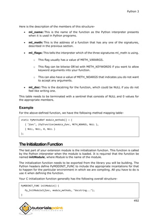 Python 3
492
Here is the description of the members of this structure-
 ml_name: This is the name of the function as the Python interpreter presents
when it is used in Python programs.
 ml_meth: This is the address of a function that has any one of the signatures,
described in the previous section.
 ml_flags: This tells the interpreter which of the three signatures ml_meth is using.
o This flag usually has a value of METH_VARARGS.
o This flag can be bitwise OR'ed with METH_KEYWORDS if you want to allow
keyword arguments into your function.
o This can also have a value of METH_NOARGS that indicates you do not want
to accept any arguments.
 ml_doc: This is the docstring for the function, which could be NULL if you do not
feel like writing one.
This table needs to be terminated with a sentinel that consists of NULL and 0 values for
the appropriate members.
Example
For the above-defined function, we have the following method mapping table-
static PyMethodDef module_methods[] = {
{ "func", (PyCFunction)module_func, METH_NOARGS, NULL },
{ NULL, NULL, 0, NULL }
};
TheInitializationFunction
The last part of your extension module is the initialization function. This function is called
by the Python interpreter when the module is loaded. It is required that the function be
named initModule, where Module is the name of the module.
The initialization function needs to be exported from the library you will be building. The
Python headers define PyMODINIT_FUNC to include the appropriate incantations for that
to happen for the particular environment in which we are compiling. All you have to do is
use it when defining the function.
Your C initialization function generally has the following overall structure-
PyMODINIT_FUNC initModule() {
Py_InitModule3(func, module_methods, "docstring...");
}
 