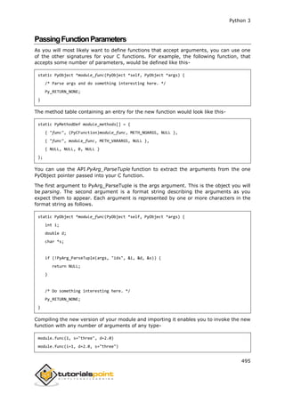 Python 3
495
PassingFunctionParameters
As you will most likely want to define functions that accept arguments, you can use one
of the other signatures for your C functions. For example, the following function, that
accepts some number of parameters, would be defined like this-
static PyObject *module_func(PyObject *self, PyObject *args) {
/* Parse args and do something interesting here. */
Py_RETURN_NONE;
}
The method table containing an entry for the new function would look like this-
static PyMethodDef module_methods[] = {
{ "func", (PyCFunction)module_func, METH_NOARGS, NULL },
{ "func", module_func, METH_VARARGS, NULL },
{ NULL, NULL, 0, NULL }
};
You can use the API PyArg_ParseTuple function to extract the arguments from the one
PyObject pointer passed into your C function.
The first argument to PyArg_ParseTuple is the args argument. This is the object you will
be parsing. The second argument is a format string describing the arguments as you
expect them to appear. Each argument is represented by one or more characters in the
format string as follows.
static PyObject *module_func(PyObject *self, PyObject *args) {
int i;
double d;
char *s;
if (!PyArg_ParseTuple(args, "ids", &i, &d, &s)) {
return NULL;
}
/* Do something interesting here. */
Py_RETURN_NONE;
}
Compiling the new version of your module and importing it enables you to invoke the new
function with any number of arguments of any type-
module.func(1, s="three", d=2.0)
module.func(i=1, d=2.0, s="three")
 