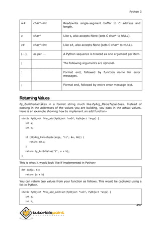 Python 3
497
w# char*+int Read/write single-segment buffer to C address and
length.
z char* Like s, also accepts None (sets C char* to NULL).
z# char*+int Like s#, also accepts None (sets C char* to NULL).
(...) as per ... A Python sequence is treated as one argument per item.
| The following arguments are optional.
: Format end, followed by function name for error
messages.
; Format end, followed by entire error message text.
ReturningValues
Py_BuildValue takes in a format string much like PyArg_ParseTuple does. Instead of
passing in the addresses of the values you are building, you pass in the actual values.
Here is an example showing how to implement an add function-
static PyObject *foo_add(PyObject *self, PyObject *args) {
int a;
int b;
if (!PyArg_ParseTuple(args, "ii", &a, &b)) {
return NULL;
}
return Py_BuildValue("i", a + b);
}
This is what it would look like if implemented in Python-
def add(a, b):
return (a + b)
You can return two values from your function as follows. This would be captured using a
list in Python.
static PyObject *foo_add_subtract(PyObject *self, PyObject *args) {
int a;
int b;
 