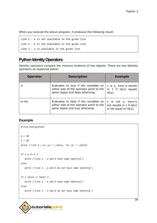 Python 3
39
When you execute the above program, it produces the following result-
Line 1 - a is not available in the given list
Line 2 - b is not available in the given list
Line 3 - a is available in the given list
PythonIdentityOperators
Identity operators compare the memory locations of two objects. There are two Identity
operators as explained below:
Operator Description Example
is Evaluates to true if the variables on
either side of the operator point to the
same object and false otherwise.
x is y, here is results
in 1 if id(x) equals
id(y).
is not Evaluates to false if the variables on
either side of the operator point to the
same object and true otherwise.
x is not y, here is
not results in 1 if id(x)
is not equal to id(y).
Example
#!/usr/bin/python3
a = 20
b = 20
print ('Line 1','a=',a,':',id(a), 'b=',b,':',id(b))
if ( a is b ):
print ("Line 2 - a and b have same identity")
else:
print ("Line 2 - a and b do not have same identity")
if ( id(a) == id(b) ):
print ("Line 3 - a and b have same identity")
else:
print ("Line 3 - a and b do not have same identity")
 