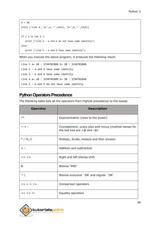 Python 3
40
b = 30
print ('Line 4','a=',a,':',id(a), 'b=',b,':',id(b))
if ( a is not b ):
print ("Line 5 - a and b do not have same identity")
else:
print ("Line 5 - a and b have same identity")
When you execute the above program, it produces the following result-
Line 1 a= 20 : 1594701888 b= 20 : 1594701888
Line 2 - a and b have same identity
Line 3 - a and b have same identity
Line 4 a= 20 : 1594701888 b= 30 : 1594702048
Line 5 - a and b do not have same identity
PythonOperatorsPrecedence
The following table lists all the operators from highest precedence to the lowest.
Operator Description
** Exponentiation (raise to the power)
~ + - Ccomplement, unary plus and minus (method names for
the last two are +@ and -@)
* / % // Multiply, divide, modulo and floor division
+ - Addition and subtraction
>> << Right and left bitwise shift
& Bitwise 'AND'
^ | Bitwise exclusive `OR' and regular `OR'
<= < > >= Comparison operators
<> == != Equality operators
 