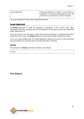 Python 3
61
pass statement The pass statement in Python is used when a
statement is required syntactically but you do
not want any command or code to execute.
Let us go through the loop control statements briefly.
breakstatement
The break statement is used for premature termination of the current loop. After
abandoning the loop, execution at the next statement is resumed, just like the traditional
break statement in C.
The most common use of break is when some external condition is triggered requiring a
hasty exit from a loop. The break statement can be used in both while and for loops.
If you are using nested loops, the break statement stops the execution of the innermost
loop and starts executing the next line of the code after the block.
Syntax
The syntax for a break statement in Python is as follows-
break
Flow Diagram
 