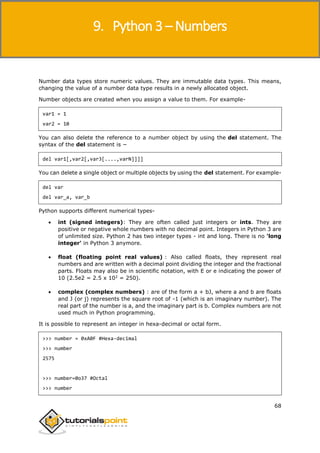 Python 3
68
Number data types store numeric values. They are immutable data types. This means,
changing the value of a number data type results in a newly allocated object.
Number objects are created when you assign a value to them. For example-
var1 = 1
var2 = 10
You can also delete the reference to a number object by using the del statement. The
syntax of the del statement is −
del var1[,var2[,var3[....,varN]]]]
You can delete a single object or multiple objects by using the del statement. For example-
del var
del var_a, var_b
Python supports different numerical types-
 int (signed integers): They are often called just integers or ints. They are
positive or negative whole numbers with no decimal point. Integers in Python 3 are
of unlimited size. Python 2 has two integer types - int and long. There is no 'long
integer' in Python 3 anymore.
 float (floating point real values) : Also called floats, they represent real
numbers and are written with a decimal point dividing the integer and the fractional
parts. Floats may also be in scientific notation, with E or e indicating the power of
10 (2.5e2 = 2.5 x 102
= 250).
 complex (complex numbers) : are of the form a + bJ, where a and b are floats
and J (or j) represents the square root of -1 (which is an imaginary number). The
real part of the number is a, and the imaginary part is b. Complex numbers are not
used much in Python programming.
It is possible to represent an integer in hexa-decimal or octal form.
>>> number = 0xA0F #Hexa-decimal
>>> number
2575
>>> number=0o37 #Octal
>>> number
9. Python 3 – Numbers
 
