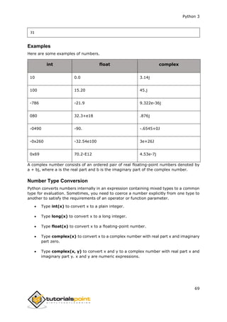 Python 3
69
31
Examples
Here are some examples of numbers.
int float complex
10 0.0 3.14j
100 15.20 45.j
-786 -21.9 9.322e-36j
080 32.3+e18 .876j
-0490 -90. -.6545+0J
-0x260 -32.54e100 3e+26J
0x69 70.2-E12 4.53e-7j
A complex number consists of an ordered pair of real floating-point numbers denoted by
a + bj, where a is the real part and b is the imaginary part of the complex number.
Number Type Conversion
Python converts numbers internally in an expression containing mixed types to a common
type for evaluation. Sometimes, you need to coerce a number explicitly from one type to
another to satisfy the requirements of an operator or function parameter.
 Type int(x) to convert x to a plain integer.
 Type long(x) to convert x to a long integer.
 Type float(x) to convert x to a floating-point number.
 Type complex(x) to convert x to a complex number with real part x and imaginary
part zero.
 Type complex(x, y) to convert x and y to a complex number with real part x and
imaginary part y. x and y are numeric expressions.
 