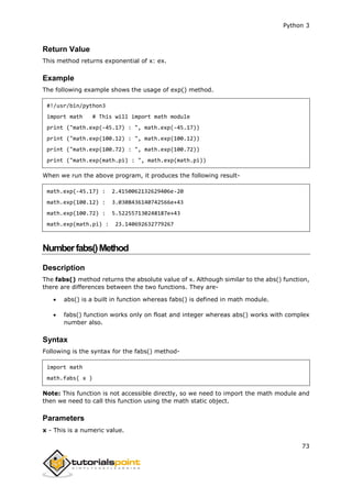 Python 3
73
Return Value
This method returns exponential of x: ex.
Example
The following example shows the usage of exp() method.
#!/usr/bin/python3
import math # This will import math module
print ("math.exp(-45.17) : ", math.exp(-45.17))
print ("math.exp(100.12) : ", math.exp(100.12))
print ("math.exp(100.72) : ", math.exp(100.72))
print ("math.exp(math.pi) : ", math.exp(math.pi))
When we run the above program, it produces the following result-
math.exp(-45.17) : 2.4150062132629406e-20
math.exp(100.12) : 3.0308436140742566e+43
math.exp(100.72) : 5.522557130248187e+43
math.exp(math.pi) : 23.140692632779267
Numberfabs()Method
Description
The fabs() method returns the absolute value of x. Although similar to the abs() function,
there are differences between the two functions. They are-
 abs() is a built in function whereas fabs() is defined in math module.
 fabs() function works only on float and integer whereas abs() works with complex
number also.
Syntax
Following is the syntax for the fabs() method-
import math
math.fabs( x )
Note: This function is not accessible directly, so we need to import the math module and
then we need to call this function using the math static object.
Parameters
x - This is a numeric value.
 