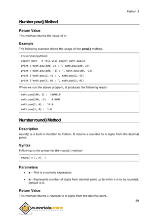 Python 3
80
Numberpow()Method
Return Value
This method returns the value of xy
.
Example
The following example shows the usage of the pow() method.
#!/usr/bin/python3
import math # This will import math module
print ("math.pow(100, 2) : ", math.pow(100, 2))
print ("math.pow(100, -2) : ", math.pow(100, -2))
print ("math.pow(2, 4) : ", math.pow(2, 4))
print ("math.pow(3, 0) : ", math.pow(3, 0))
When we run the above program, it produces the following result-
math.pow(100, 2) : 10000.0
math.pow(100, -2) : 0.0001
math.pow(2, 4) : 16.0
math.pow(3, 0) : 1.0
Numberround()Method
Description
round() is a built-in function in Python. It returns x rounded to n digits from the decimal
point.
Syntax
Following is the syntax for the round() method-
round( x [, n] )
Parameters
 x - This is a numeric expression.
 n - Represents number of digits from decimal point up to which x is to be rounded.
Default is 0.
Return Value
This method returns x rounded to n digits from the decimal point.
 