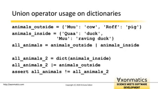 http://axonmatics.com
http://axonmatics.com
Union operator usage on dictionaries
animals_outside = {'Muu': 'cow', 'Roff': 'pig'}
animals_inside = {'Quaa': 'duck',
'Muu': 'raving duck'}
all_animals = animals_outside | animals_inside
all_animals_2 = dict(animals_inside)
all_animals_2 |= animals_outside
assert all_animals != all_animals_2
Copyright (C) 2020 Dr.Guta Gábor
 