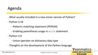 http://axonmatics.com
http://axonmatics.com
Agenda
- What usually included in a new minor version of Python?
- Python 3.10
- Patterns matching statement (PEP634)
- Enabling parentheses usage in with statement
- Python 3.9
- Union operator on dictionary data type
- Thoughts on the development of the Python language
Copyright (C) 2022 Dr. Guta Gábor
 