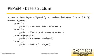 http://axonmatics.com
http://axonmatics.com
PEP634 - base structure
a_num = int(input("Specify a number between 1 and 10:"))
match a_num:
case 1:
print('The smallest number')
case 2:
print('The first even number')
case 4|6|8|10:
print('An even number')
case _:
print('Out of range')
Copyright (C) 2022 Dr. Guta Gábor
 