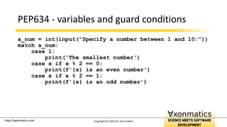 http://axonmatics.com
http://axonmatics.com
PEP634 - variables and guard conditions
a_num = int(input("Specify a number between 1 and 10:"))
match a_num:
case 1:
print('The smallest number')
case x if x % 2 == 0:
print(f'{x} is an even number')
case x if x % 2 == 1:
print(f'{x} is an odd number')
Copyright (C) 2022 Dr. Guta Gábor
 