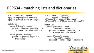 http://axonmatics.com
http://axonmatics.com
PEP634 - matching lists and dictionaries
k = ['Donald', 'Quack']
k[0] = input('Its name?')
k[1] = ('What does it say?')
match k:
case ['Duck', sound]:
print('Please, provide ' +
'a name for the duck?')
case [name, sound]:
print(f'{name} says ' +
f'{sound}')
k = {'name': 'Donald',
'sound': 'Quack'}
k['name'] = input('Its name?')
k['sound'] = ('What does it say?')
match k:
case {'name': 'Duck',
'sound': sound}:
print('Please, provide ' +
'a name for the duck?')
case {'name': name,
'sound': sound}:
print(f'{name} says {sound}')
Copyright (C) 2022 Dr. Guta Gábor
 