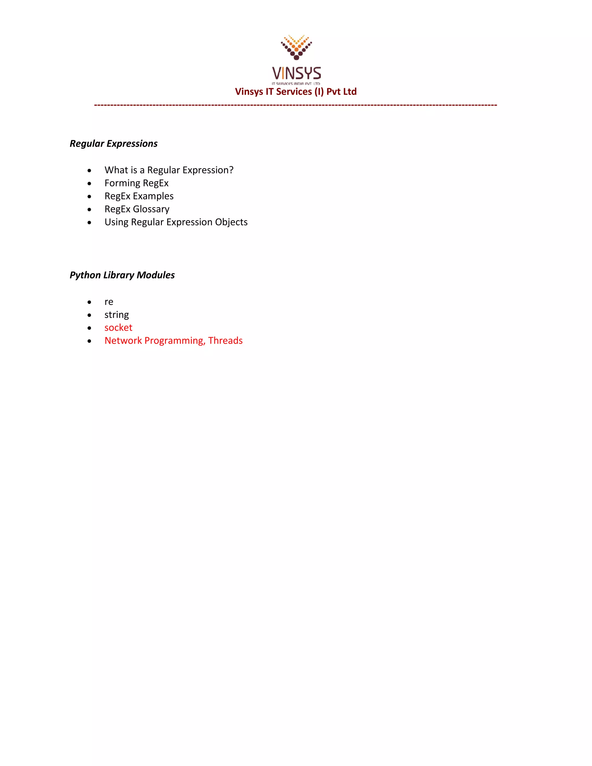 Vinsys IT Services (I) Pvt Ltd ---------------------------------------------------------------------------------------------------------------------------- Regular Expressions • What is a Regular Expression? • Forming RegEx • RegEx Examples • RegEx Glossary • Using Regular Expression Objects Python Library Modules • re • string • socket • Network Programming, Threads 