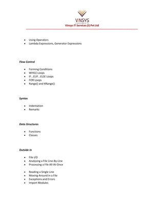 Vinsys IT Services (I) Pvt Ltd
       ----------------------------------------------------------------------------------------------------------------------------


   •      Using Operators
   •      Lambda Expressions, Generator Expressions




Flow Control

   •      Forming Conditions
   •      WHILE Loops
   •      IF...ELIF...ELSE Loops
   •      FOR Loops
   •      Range() and XRange()



Syntax

   •      Indentation
   •      Remarks



Data Structures

   •      Functions
   •      Classes



Outside In

   •      File I/O
   •      Analysing a File Line-By-Line
   •      Processing a File All-At-Once

   •      Reading a Single Line
   •      Moving Around in a File
   •      Exceptions and Errors
   •      Import Modules
 