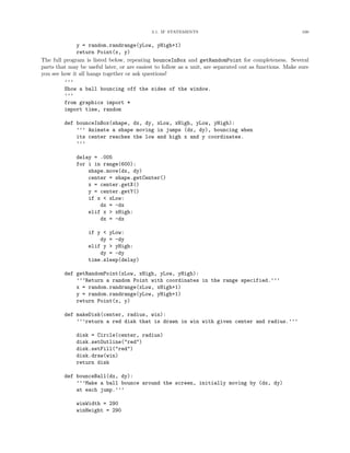 3.1. IF STATEMENTS 100
y = random.randrange(yLow, yHigh+1)
return Point(x, y)
The full program is listed below, repeating bounceInBox and getRandomPoint for completeness. Several
parts that may be useful later, or are easiest to follow as a unit, are separated out as functions. Make sure
you see how it all hangs together or ask questions!
’’’
Show a ball bouncing off the sides of the window.
’’’
from graphics import *
import time, random
def bounceInBox(shape, dx, dy, xLow, xHigh, yLow, yHigh):
’’’ Animate a shape moving in jumps (dx, dy), bouncing when
its center reaches the low and high x and y coordinates.
’’’
delay = .005
for i in range(600):
shape.move(dx, dy)
center = shape.getCenter()
x = center.getX()
y = center.getY()
if x < xLow:
dx = -dx
elif x > xHigh:
dx = -dx
if y < yLow:
dy = -dy
elif y > yHigh:
dy = -dy
time.sleep(delay)
def getRandomPoint(xLow, xHigh, yLow, yHigh):
’’’Return a random Point with coordinates in the range specified.’’’
x = random.randrange(xLow, xHigh+1)
y = random.randrange(yLow, yHigh+1)
return Point(x, y)
def makeDisk(center, radius, win):
’’’return a red disk that is drawn in win with given center and radius.’’’
disk = Circle(center, radius)
disk.setOutline("red")
disk.setFill("red")
disk.draw(win)
return disk
def bounceBall(dx, dy):
’’’Make a ball bounce around the screen, initially moving by (dx, dy)
at each jump.’’’
winWidth = 290
winHeight = 290
 