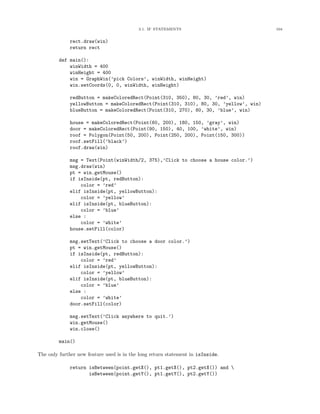 3.1. IF STATEMENTS 104
rect.draw(win)
return rect
def main():
winWidth = 400
winHeight = 400
win = GraphWin(’pick Colors’, winWidth, winHeight)
win.setCoords(0, 0, winWidth, winHeight)
redButton = makeColoredRect(Point(310, 350), 80, 30, ’red’, win)
yellowButton = makeColoredRect(Point(310, 310), 80, 30, ’yellow’, win)
blueButton = makeColoredRect(Point(310, 270), 80, 30, ’blue’, win)
house = makeColoredRect(Point(60, 200), 180, 150, ’gray’, win)
door = makeColoredRect(Point(90, 150), 40, 100, ’white’, win)
roof = Polygon(Point(50, 200), Point(250, 200), Point(150, 300))
roof.setFill(’black’)
roof.draw(win)
msg = Text(Point(winWidth/2, 375),’Click to choose a house color.’)
msg.draw(win)
pt = win.getMouse()
if isInside(pt, redButton):
color = ’red’
elif isInside(pt, yellowButton):
color = ’yellow’
elif isInside(pt, blueButton):
color = ’blue’
else :
color = ’white’
house.setFill(color)
msg.setText(’Click to choose a door color.’)
pt = win.getMouse()
if isInside(pt, redButton):
color = ’red’
elif isInside(pt, yellowButton):
color = ’yellow’
elif isInside(pt, blueButton):
color = ’blue’
else :
color = ’white’
door.setFill(color)
msg.setText(’Click anywhere to quit.’)
win.getMouse()
win.close()
main()
The only further new feature used is in the long return statement in isInside.
return isBetween(point.getX(), pt1.getX(), pt2.getX()) and 
isBetween(point.getY(), pt1.getY(), pt2.getY())
 