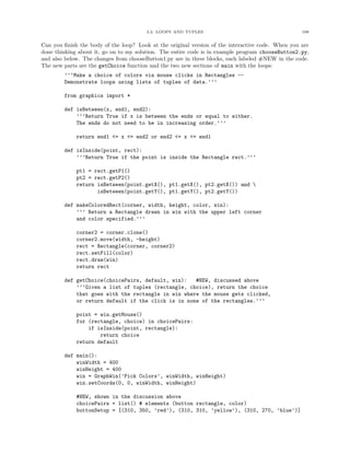 3.2. LOOPS AND TUPLES 108
Can you ﬁnish the body of the loop? Look at the original version of the interactive code. When you are
done thinking about it, go on to my solution. The entire code is in example program chooseButton2.py,
and also below. The changes from chooseButton1.py are in three blocks, each labeled #NEW in the code.
The new parts are the getChoice function and the two new sections of main with the loops:
’’’Make a choice of colors via mouse clicks in Rectangles --
Demonstrate loops using lists of tuples of data.’’’
from graphics import *
def isBetween(x, end1, end2):
’’’Return True if x is between the ends or equal to either.
The ends do not need to be in increasing order.’’’
return end1 <= x <= end2 or end2 <= x <= end1
def isInside(point, rect):
’’’Return True if the point is inside the Rectangle rect.’’’
pt1 = rect.getP1()
pt2 = rect.getP2()
return isBetween(point.getX(), pt1.getX(), pt2.getX()) and 
isBetween(point.getY(), pt1.getY(), pt2.getY())
def makeColoredRect(corner, width, height, color, win):
’’’ Return a Rectangle drawn in win with the upper left corner
and color specified.’’’
corner2 = corner.clone()
corner2.move(width, -height)
rect = Rectangle(corner, corner2)
rect.setFill(color)
rect.draw(win)
return rect
def getChoice(choicePairs, default, win): #NEW, discussed above
’’’Given a list of tuples (rectangle, choice), return the choice
that goes with the rectangle in win where the mouse gets clicked,
or return default if the click is in none of the rectangles.’’’
point = win.getMouse()
for (rectangle, choice) in choicePairs:
if isInside(point, rectangle):
return choice
return default
def main():
winWidth = 400
winHeight = 400
win = GraphWin(’Pick Colors’, winWidth, winHeight)
win.setCoords(0, 0, winWidth, winHeight)
#NEW, shown in the discussion above
choicePairs = list() # elements (button rectangle, color)
buttonSetup = [(310, 350, ’red’), (310, 310, ’yellow’), (310, 270, ’blue’)]
 