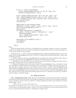 3.3. WHILE STATEMENTS 109
for (x, y, color) in buttonSetup:
button = makeColoredRect(Point(x, y), 80, 30, color, win)
choicePairs.append((button, color))
house = makeColoredRect(Point(60, 200), 180, 150, ’gray’, win)
door = makeColoredRect(Point(90, 150), 40, 100, ’white’, win)
roof = Polygon(Point(50, 200), Point(250, 200), Point(150, 300))
roof.setFill(’black’)
roof.draw(win)
#NEW started in the discussion above.
shapePairs = [(house, ’house’), (door, ’door’), (roof, ’roof’)]
msg = Text(Point(winWidth/2, 375),’’)
msg.draw(win)
for (shape, description) in shapePairs:
prompt = ’Click to choose a + description + ’ color.’
msg.setText(prompt)
color = getChoice(choicePairs, ’white’, win)
shape.setFill(color)
msg.setText(’Click anywhere to quit.’)
win.getMouse()
win.close()
main()
Run it.
With the limited number of choices in chooseButton1.py, the change in length to convert to chooseBut-
ton2.py is not signiﬁcant, but the change in organization is signiﬁcant if you try to extend the program, as
in the exercise below. See if you agree!
Exercise 3.2.0.2. a. Write a program chooseButton3.py, modifying chooseButton2.py. Look at the
format of the list buttonSetup, and extend it so there is a larger choice of buttons and colors. Add at least
one button and color.
b. Further extend the program chooseButton3.py by adding some further graphical object shape to
the picture, and extend the list shapePairs, so they can all be interactively colored.
c. (Optional) If you would like to carry this further, also add a prompt to change the outline color of
each shape, and then carry out the changes the user desires.
d. (Optional Challenge) Look at the pattern within the list buttonSetup. It has a consistent x coordi-
nate, and there is a regular pattern to the change in the y coordinate (a consistent decrease each time). The
only data that is arbitrary each time is the sequence of colors. Write a further version chooseButton4.py
with a function makeButtonSetup, that takes a list of color names as a parameter and uses a loop to create
the list used as buttonSetup. End by returning this list. Use the function to initialize buttonSetup. If you
like, make the function more general and include parameters for the x coordinate, the starting y coordinate
and the regular y coordinate change.
3.3. While Statements
3.3.1. Simple while Loops. Other than the trick with using a return statement inside of a for loop,
all of the loops so far have gone all the way through a speciﬁed list. In any case the for loop has required the
use of a speciﬁc list. This is often too restrictive. A Python while loop behaves quite similarly to common
English usage. If I say
While your tea is too hot, add a chip of ice.
Presumably you would test your tea. If it were too hot, you would add a little ice. If you test again and it
is still too hot, you would add ice again. As long as you tested and found it was true that your tea was too
hot, you would go back and add more ice. Python has a similar syntax:
 