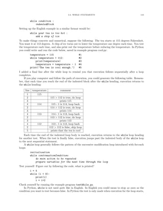 3.3. WHILE STATEMENTS 110
while condition :
indentedBlock
Setting up the English example in a similar format would be:
while your tea is too hot :
add a chip of ice
To make things concrete and numerical, suppose the following: The tea starts at 115 degrees Fahrenheit.
You want it at 112 degrees. A chip of ice turns out to lower the temperature one degree each time. You test
the temperature each time, and also print out the temperature before reducing the temperature. In Python
you could write and run the code below, saved in example program cool.py:
temperature = 115 #1
while temperature > 112: #2
print(temperature) #3
temperature = temperature - 1 #4
print(’The tea is cool enough.’) #5
I added a ﬁnal line after the while loop to remind you that execution follows sequentially after a loop
completes.
If you play computer and follow the path of execution, you could generate the following table. Remem-
ber, that each time you reach the end of the indented block after the while heading, execution returns to
the while heading:
line temperature comment
1 115
2 115 > 112 is true, do loop
3 prints 115
4 114 115 - 1 is 114, loop back
2 114 > 112 is true, do loop
3 prints 114
4 113 114 - 1 is 113, loop back
2 113 > 112 is true, do loop
3 prints 113
4 112 113 - 1 is 112, loop back
2 112 > 112 is false, skip loop
5 prints that the tea is cool
Each time the end of the indented loop body is reached, execution returns to the while loop heading
for another test. When the test is ﬁnally false, execution jumps past the indented body of the while loop
to the next sequential statement.
A while loop generally follows the pattern of the successive modiﬁcation loop introduced with for-each
loops:
initialization
while continuationCondition:
do main action to be repeated
prepare variables for the next time through the loop
Test yourself: Figure out by following the code, what is printed?
i = 4
while (i < 9):
print(i)
i = i+2
Check yourself by running the example program testWhile.py.
In Python, while is not used quite like in English. In English you could mean to stop as soon as the
condition you want to test becomes false. In Python the test is only made when execution for the loop starts,
 
