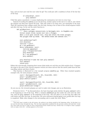3.3. WHILE STATEMENTS 115
loop, and you have just read the next value for pt! You could just add a condition in front of the last line
of the loop:
if isInside(pt, rect):
poly.undraw()
I ﬁnd this option unaesthetic: it means duplicating the continuation test twice in every loop.
Instead of avoiding the undraw as you exit the loop, another option in this case is to undo it: just redraw
the polygon one ﬁnal time beyond the loop. This only needs to be done once, not repeatedly in the loop.
Then the repetitious lines collapse neatly into the loop, leaving a few of lines of the overall sequence before
and after the loop. In the end the entire function is:
def polyHere(rect, win):
’’’ Draw a polygon interactively in Rectangle rect, in GraphWin win.
Collect mouse clicks inside rect into a Polygon.
When a click goes outside rect, stop and return the final polygon.
The polygon ends up drawn. The method draws and undraws rect.’’’
rect.setOutline("red")
rect.draw(win)
vertices = list()
pt = win.getMouse()
while isInside(pt, rect):
vertices.append(pt)
poly = Polygon(vertices)
poly.draw(win)
pt = win.getMouse()
poly.undraw()
poly.draw(win) # undo the last poly.undraw()
rect.undraw()
return poly
Follow this code through, imagining three mouse clicks inside rect and then one click outside of rect. Compare
the steps to the ones in the concrete sequence written out above and see that the match (aside from the last
cancelling undraw and draw of poly).
This function is illustrated in a the example program makePoly.py. Other than standard graphics
example code, the main program contains:
rect1 = Rectangle(Point(5, 55), Point(200, 120))
poly1 = polyHere(rect1, win)
poly1.setFill(’green’)
rect2 = Rectangle(Point(210, 50), Point(350, 350))
poly2 = polyHere(rect2, win)
poly2.setOutline(’orange’)
As you can see, the returned polygons are used to make color changes, just as an illustration.
Exercise 3.3.4.1. ** As discussed above, the basic loop logic works whether the poly.undraw() call is
at the beginning or end of the loop. Write a variation makePoly2.py that makes the code work the other
way, with the poly.undraw() at the beginning of the loop. The new place to cut the loop does aﬀect the
code before and after the loop. In particular, the extra statement drawing poly is not needed after the loop
is completed. Make other changes to the surrounding code to make this work. Hints: 5
5The basic issue is similar to the old version: the undraw is not always needed at the beginning, either. In this place it is
not need the ﬁrst time through the loop. The two basic approaches considered for the previous version still work here: break
into cases inside the loop or make an extra compensating action outside the loop. Further hint: It is legal to draw a polygon
with an empty vertex list – nothing appears on the screen.
 