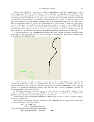3.3. WHILE STATEMENTS 116
Exercise 3.3.4.2. Write a program very similar to makePoly.py, and call it makePath.py, with a
function pathHere. The only outward diﬀerence between polyHere and pathHere is that while the ﬁrst
creates a closed polygon, and returns it, and the new one creates a polygonal path, without the ﬁnal point
being automatically connected to the ﬁrst point, and a list of the lines in the path is returned. Internally
the functions are quite diﬀerent. The change simpliﬁes some things: no need to undraw anything in the
main loop - just draw the latest segment each time going from the previous point to the just clicked point.
There is a complication however, you do need deal specially with the ﬁrst point. It has no previous point to
connect to. I suggest you handle this before the main loop, and draw the point so it is a visible guide for
the next point. After your main loop is ﬁnished undraw this initial point. (The place on the screen will still
be visible if an initial segment is drawn. If no more points were added, the screen is left blank, which is the
way it should be.) You also need to remember the previous point each time through the main loop.
In your main program, test the makePath function several times. Use the list of lines returned to loop
and change the color in one path and the width of the lines in another path. A portion of a sample image
is shown below after all this is done.
In earlier animation examples a while loop would also have been useful. Rather than continuing the
animation a ﬁxed number of times, it would be nice for the user to indicate by a mouse click when she has
watched long enough. Thus far the only way to use the mouse has been with getMouse(). This is not going
to work in an animation, because the computer stops and waits for a click with getMouse(), whereas the
animation should continue until the click.
In full-ﬂedged graphical systems that respond to events, this is no problem. Zelle’s graphics is built
on top of a capable event-driven system, and in fact, all mouse clicks are registered, even outside calls to
getMouse(), though Zelle’s documentation pages do not mention it.
As an example, run example program randomCirclesWhile.py. Be sure to follow the prompt saying to
click to start and to end.
Aside from the prompts, the diﬀerence from the previous randomCircles.py program is the replacement
of the original simple repeat loop heading
for i in range(75):
code for an animation step
by the following initialization and while loop heading:
while win.checkMouse() == None: #NEW
 