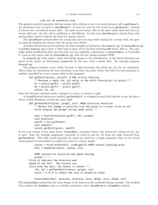 3.3. WHILE STATEMENTS 117
code for an animation step
The graphics module remembers the last mouse click, whether or not it occurred during a call to getMouse().
An alternative way to check is checkMouse(). It does not wait for the mouse as in getMouse(). Instead
it returns the remembered mouse click – the most recent mouse click in the past, unless there has been no
mouse click since the last call to getMouse or checkMouse. In that case checkMouse() returns None (the
special object used to indicate the lack of a regular object).
The checkMouse method allows for a loop that does not stop while waiting for a mouse click, but goes
on until the heading test detects that the mouse was clicked.
A similar elaboration can be made for the other examples of animation, like bounce1.py. In bounceWhile.py
I modiﬁed bounce1.py to have a while loop in place of the for-loop repeating 600 times. Run it. The only
slight added modiﬁcation here was that win was not originally a parameter to bounceInBox, so I included
it. Look at the source code for bounceWhile.py, with the few changes marked NEW.
In bounce2.py I also made a more interesting change to the initialization, so the initial direction and
speed of the mouse are determined graphically by the user, with a mouse click. Try example program
bounce2.py.
The program includes a new utility function to help determine the initial (dx, dy) for the animation.
This is done by calculating the move necessary to go from one point (where the ball is in this program) to
another (speciﬁed by a user’s mouse click in this program).
def getShift(point1, point2): # NEW utility function
’’’Returns a tuple (dx, dy) which is the shift from point1 to point2.’’’
dx = point2.getX() - point1.getX()
dy = point2.getY() - point1.getY()
return (dx, dy)
Since the function calculates both a change in x and y, it returns a tuple.
A straightforward interactive method, getUserShift, is wrapped around this function to get the user’s
choice, which ultimately returns the same tuple.
def getUserShift(point, prompt, win): #NEW direction selection
’’’Return the change in position from the point to a mouse click in win.
First display the prompt string under point.’’’
text = Text(Point(point.getX(), 60), prompt)
text.draw(win)
userPt = win.getMouse()
text.undraw()
return getShift(point, userPt)
In the new version of the main driver, bounceBall, excerpted below, this interactive setting of (dx, dy)
is used. Note the multiple assignment statement to both dx and dy, set from the tuple returned from
getUserShift. This shift would generally be much too much for a single animation step, so the actual
values passed to bounceBall are scaled way down by a factor scale.
center = Point(winWidth/2, winHeight/2) #NEW central starting point
ball = makeDisk(center, radius, win)
#NEW interactive direction and speed setting
prompt = ’’’
Click to indicate the direction and
speed of the ball: The further you
click from the ball, the faster it starts.’’’
(dx, dy) = getUserShift(center, prompt, win)
scale = 0.01 # to reduce the size of animation steps
bounceInBox(ball, dx*scale, dy*scale, xLow, xHigh, yLow, yHigh, win)
The bounceInBox method has the same change to the loop as in the randomCircles.py example. The method
then requires the GraphWin, win, as a further parameter, since checkMouse is a GraphWin method..
 