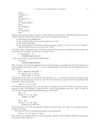3.4. ARBITRARY TYPES TREATED AS BOOLEAN 121
False
>>> bool(’’)
False
>>> bool(’0’)
True
>>> bool(’False’)
True
>>> bool([])
False
>>> bool([0])
True
The result looks pretty strange, but there is a fairly short general explanation: Almost everything is converted
to True. The only values among built-in types that are interpreted as False are
• The Boolean value False itself
• Any numerical value equal to 0 (0, 0.0 but not 2 or -3.1)
• The special value None
• Any empty sequence or collection, including the empty string(’’, but not ’0’ or ’hi’ or ’False’)
and the empty list ([], but not [1,2, 3] or [0])
A possibly useful consequence occurs in the fairly common situation where something needs to be done with
a list only if it is nonempty. In this case the explicit syntax:
if len(aList) > 0:
doSomethingWith(aList)
can be written with the more succinct python idiom
if aList:
doSomethingWith(aList)
This automatic conversion can also lead to extra trouble! Suppose you prompt the user for the answer to a
yes/no question, and want to accept ’y’ or ’yes’ as indicating True. You might write the following incorrect
code. Read it:
ans = input(’Is this OK? ’)
if ans == ’y’ or ’yes’:
print(’Yes, it is OK’)
The problem is that there are two binary operations here: ==, or. Comparison operations all have higher
precedence than the logical operations or, and. The if condition above can be rewritten equivalently with
parentheses. Read and consider:
(ans == ’y’) or ’yes’
Other programming languages have the advantage of stopping with an error at such an expression, since a
string like ’yes’ is not Boolean. Python, however, accepts the expression, and treats ’yes’ as True! To
test, run the example program boolConfusion.py, shown below:
ans = ’y’
if ans == ’y’ or ’yes’:
print(’y is OK’)
ans = ’no’
if ans == ’y’ or ’yes’:
print(’no is OK!!???’)
Python detects no error. The or expression is always treated as True, since ’yes’ is a non-empty sequence,
interpreted as True.
The intention of the if condition presumably was something like
(ans == ’y’) or (ans == ’yes’)
This version also translates directly to other languages. Another correct Pythonic alternative that groups
the alternate values together is
 