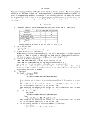 3.6. SUMMARY 123
Beyond these language features, Python has a vast collection of useful modules. An example program,
bbassign.py, is a real-world program that I have in regular use for processing inconveniently organized ﬁles
created by Blackboard for homework submissions. It is a command-line script that uses string methods
and slicing and both kinds of loops, as well is illustrating some useful componets in modules sys, os, and
os.path, for accessing command line parameters, listing ﬁle directories, creating directories, and moving and
renaming ﬁles.
3.6. Summary
(1) Comparison operators produce a Boolean result (type bool, either True or False): [3.1.4]
Meaning Math Symbol Python Symbols
Less than < <
Greater than > >
Less than or equal ≤ <=
Greater than or equal ≥ >=
Equals = ==
Not equal = !=
Comparisons may be chained as in a < b <= c < d != e. [3.1.5]
(2) The in operator: [3.4]
value in sequence
is True if value is one of the elements in the sequence.
(3) Interpretation as Boolean (True, False):
All Python data may be converted to Boolean (type bool). The only data that have a Boolean
meaning of False, in addition to False itself, are None, numeric values equal to 0, and empty
collections or sequences, like the empty list [] and the empty string ’’. [3.4]
(4) Operators on Boolean expressions [3.1.7]
condition1 and condition2 True only if both conditions are True
condition1 or condition2 True only if at least one conditions is True
not condition True when condition is False; False when condition is True
This description is suﬃcient if the result is used as a Boolean value (in an if or while condition).
See Section 3.4 for the advanced use when operands are not explicitly Boolean, and the result is
not going to be interpreted as Boolean.
(5) if Statements
(a) Simple if statement [3.1.2]
if condition:
indentedStatementBlockForTrueCondition
If the condition is true, then do the indented statement block. If the condition is not true,
then s
If the condition is true, then do the ﬁrst indented block only. If the condition is not true, then
skip the ﬁrst indented block and do the one after the else:.
If the condition is true, then do the ﬁrst indented block only. If the condition is not true, then
skip the ﬁrst indented block and do the one after the else:.
(b) if-else statement [3.1.3]
if condition:
indentedStatementBlockForTrueCondition
else:
indentedStatementBlockForFalseCondition
If the condition is true, then do the ﬁrst indented block only. If the condition is not true, then
skip the ﬁrst indented block and do the one after the else:.
(c) The most general syntax for an if statement, if-elif-...-else [3.1.5]:
if condition1 :
indentedStatementBlockForTrueCondition1
 