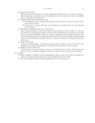 3.6. SUMMARY 125
(d) Sentinel Loops [3.3.3]
Often the end of the repetition of a data-reading loop is indicated by a sentinel in the data: a
data value known to both the user and the program to not be regular data, that is speciﬁcally
used to signal the end of the data.
(e) Nesting Control Flow Statements [3.1.6]
(i) If statements may be nested inside loops, so the loop does not have to execute all the
same code each time.
(ii) Loops may be nested. The inner loop completes its repetitions for each time through
the outer loop.
(f) Breaking a repeating pattern into a loop [3.3.4]
Since a loop is basically circular, there may be several choices of where to split it to list it in
the loop body. The split point needs to be where the continuation test is ready to be run, but
that may still allow ﬂexibility. When you choose to change the starting point of the loop, and
rotate statements between the beginning and the end of the loop, you change what statements
need to be included before and after the loop, sometimes repeating or undoing actions taken
in the loop.
(g) Tuples in lists [3.2]
A list may contain tuples. A for-each loop may process tuples in a list, and the for loop
heading can do multiple assignments to variables for each element of the next tuple.
(h) Tuples as return values [3.2]
A function may return more than one value by wrapping them in a tuple. The function may
then be used in a multiple assignment statement to extract each of the returned variables.
(10) Graphics
(a) Zelle’s Graphics GraphWin method checkMouse() allows mouse tests without stopping ani-
mation, by testing the last mouse click, not waiting for a new one. [3.3.4]
(b) The most ﬁnished examples of using graphics.py are in [3.2] and [3.3.4]
 