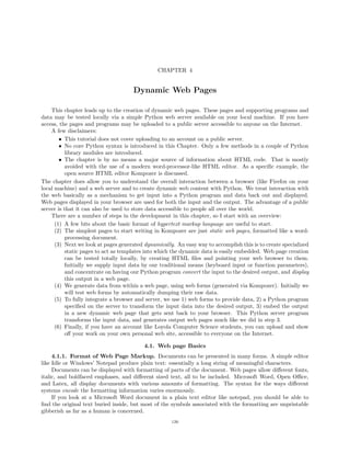 CHAPTER 4
Dynamic Web Pages
This chapter leads up to the creation of dynamic web pages. These pages and supporting programs and
data may be tested locally via a simple Python web server available on your local machine. If you have
access, the pages and programs may be uploaded to a public server accessible to anyone on the Internet.
A few disclaimers:
• This tutorial does not cover uploading to an account on a public server.
• No core Python syntax is introduced in this Chapter. Only a few methods in a couple of Python
library modules are introduced.
• The chapter is by no means a major source of information about HTML code. That is mostly
avoided with the use of a modern word-processor-like HTML editor. As a speciﬁc example, the
open source HTML editor Kompozer is discussed.
The chapter does allow you to understand the overall interaction between a browser (like Firefox on your
local machine) and a web server and to create dynamic web content with Python. We treat interaction with
the web basically as a mechanism to get input into a Python program and data back out and displayed.
Web pages displayed in your browser are used for both the input and the output. The advantage of a public
server is that it can also be used to store data accessible to people all over the world.
There are a number of steps in the development in this chapter, so I start with an overview:
(1) A few bits about the basic format of hypertext markup language are useful to start.
(2) The simplest pages to start writing in Kompozer are just static web pages, formatted like a word-
processing document.
(3) Next we look at pages generated dynamically. An easy way to accomplish this is to create specialized
static pages to act as templates into which the dynamic data is easily embedded. Web page creation
can be tested totally locally, by creating HTML ﬁles and pointing your web browser to them.
Initially we supply input data by our traditional means (keyboard input or function parameters),
and concentrate on having our Python program convert the input to the desired output, and display
this output in a web page.
(4) We generate data from within a web page, using web forms (generated via Kompozer). Initially we
will test web forms by automatically dumping their raw data.
(5) To fully integrate a browser and server, we use 1) web forms to provide data, 2) a Python program
speciﬁed on the server to transform the input data into the desired output, 3) embed the output
in a new dynamic web page that gets sent back to your browser. This Python server program
transforms the input data, and generates output web pages much like we did in step 3.
(6) Finally, if you have an account like Loyola Computer Science students, you can upload and show
oﬀ your work on your own personal web site, accessible to everyone on the Internet.
4.1. Web page Basics
4.1.1. Format of Web Page Markup. Documents can be presented in many forms. A simple editor
like Idle or Windows’ Notepad produce plain text: essentially a long string of meaningful characters.
Documents can be displayed with formatting of parts of the document. Web pages allow diﬀerent fonts,
italic, and boldfaced emphases, and diﬀerent sized text, all to be included. Microsoft Word, Open Oﬃce,
and Latex, all display documents with various amounts of formatting. The syntax for the ways diﬀerent
systems encode the formatting information varies enormously.
If you look at a Microsoft Word document in a plain text editor like notepad, you should be able to
ﬁnd the original text buried inside, but most of the symbols associated with the formatting are unprintable
gibberish as far as a human is concerned.
126
 