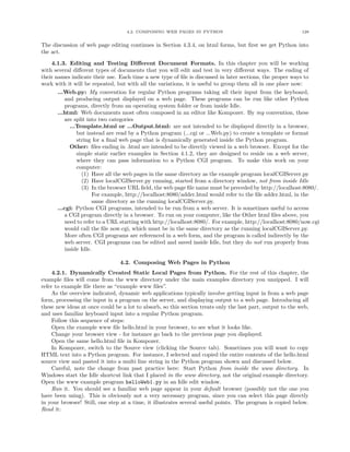 4.2. COMPOSING WEB PAGES IN PYTHON 128
The discussion of web page editing continues in Section 4.3.4, on html forms, but ﬁrst we get Python into
the act.
4.1.3. Editing and Testing Diﬀerent Document Formats. In this chapter you will be working
with several diﬀerent types of documents that you will edit and test in very diﬀerent ways. The ending of
their names indicate their use. Each time a new type of ﬁle is discussed in later sections, the proper ways to
work with it will be repeated, but with all the variations, it is useful to group them all in one place now:
...Web.py: My convention for regular Python programs taking all their input from the keyboard,
and producing output displayed on a web page. These programs can be run like other Python
programs, directly from an operating system folder or from inside Idle.
...html: Web documents most often composed in an editor like Kompozer. By my convention, these
are split into two categories
...Template.html or ...Output.html: are not intended to be displayed directly in a browser,
but instead are read by a Python program (...cgi or ...Web.py) to create a template or format
string for a ﬁnal web page that is dynamically generated inside the Python program.
Other: ﬁles ending in .html are intended to be directly viewed in a web browser. Except for the
simple static earlier examples in Section 4.1.2, they are designed to reside on a web server,
where they can pass information to a Python CGI program. To make this work on your
computer:
(1) Have all the web pages in the same directory as the example program localCGIServer.py
(2) Have localCGIServer.py running, started from a directory window, not from inside Idle
(3) In the browser URL ﬁeld, the web page ﬁle name must be preceded by http://localhost:8080/.
For example, http://localhost:8080/adder.html would refer to the ﬁle adder.html, in the
same directory as the running localCGIServer.py.
...cgi: Python CGI programs, intended to be run from a web server. It is sometimes useful to access
a CGI program directly in a browser. To run on your computer, like the Other html ﬁles above, you
need to refer to a URL starting with http://localhost:8080/. For example, http://localhost:8080/now.cgi
would call the ﬁle now.cgi, which must be in the same directory as the running localCGIServer.py.
More often CGI programs are referenced in a web form, and the program is called indirectly by the
web server. CGI programs can be edited and saved inside Idle, but they do not run properly from
inside Idle.
4.2. Composing Web Pages in Python
4.2.1. Dynamically Created Static Local Pages from Python. For the rest of this chapter, the
example ﬁles will come from the www directory under the main examples directory you unzipped. I will
refer to example ﬁle there as “example www ﬁles”.
As the overview indicated, dynamic web applications typically involve getting input in from a web page
form, processing the input in a program on the server, and displaying output to a web page. Introducing all
these new ideas at once could be a lot to absorb, so this section treats only the last part, output to the web,
and uses familiar keyboard input into a regular Python program.
Follow this sequence of steps:
Open the example www ﬁle hello.html in your browser, to see what it looks like.
Change your browser view - for instance go back to the previous page you displayed.
Open the same hello.html ﬁle in Kompozer.
In Kompozer, switch to the Source view (clicking the Source tab). Sometimes you will want to copy
HTML text into a Python program. For instance, I selected and copied the entire contents of the hello.html
source view and pasted it into a multi line string in the Python program shown and discussed below.
Careful, note the change from past practice here: Start Python from inside the www directory. In
Windows start the Idle shortcut link that I placed in the www directory, not the original example directory.
Open the www example program helloWeb1.py in an Idle edit window.
Run it. You should see a familiar web page appear in your default browser (possibly not the one you
have been using). This is obviously not a very necessary program, since you can select this page directly
in your browser! Still, one step at a time, it illustrates several useful points. The program is copied below.
Read it:
 