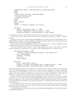 4.2. COMPOSING WEB PAGES IN PYTHON 130
<!DOCTYPE html PUBLIC "-//W3C//DTD HTML 4.01 Transitional//EN">
<html>
<head>
<meta content="text/html; charset=ISO-8859-1"
http-equiv="content-type">
<title>Hello</title>
</head>
<body>
Hello, {person}!
</body>
</html> ’’’ # NEW note ’{person}’ two lines up
def main():
person = input(’Enter a name: ’) # NEW
contents = pageTemplate.format(**locals()) # NEW
browseLocal(contents, ’helloPython2.html’) # NEW filename
incorporating the person’s name into the contents for the web page before saving and displaying it.
In this case, I stored the literal format string inside the Python program, but consider a diﬀerent
approach:
Load and run the www example program helloWeb3.py. It behaves exactly like helloWeb2.py, but is
slightly diﬀerent internally – it does not directly contain the web page template string. Instead the web page
template string is read from the ﬁle helloTemplate.html.
Below is the beginning of helloWeb3.py, showing the only new functions. The ﬁrst, fileToStr, will be
a standard function used in the future. It is the inverse of strToFile.
The main program obtains the input. In this simple example, the input is used directly, with little
further processing. It is inserted into the web page, using ’helloTemplate.html’ as a format string.
def fileToStr(fileName): # NEW
"""Return a string containing the contents of the named file."""
fin = open(fileName);
contents = fin.read();
fin.close()
return contents
def main():
person = input(’Enter a name: ’)
contents = fileToStr(’helloTemplate.html’).format(**locals()) # NEW
browseLocal(contents, ’helloPython3.html’) # NEW filename
Although helloTemplate.html is not intended to be viewed by the user (being a template), you should open
it in a web editor (like Kompozer) to look at it. It is legal to create a web page in a web page editor with
expressions in braces embedded in it! If you look in the source view in Kompozer you will see something
similar to the literal string in helloWeb2.py, except the lines are broken up diﬀerently. (This makes no
diﬀerence in the formatted result, since in html, a newline is treated the same way as a space.)
Back in the Normal mode, add some formatting like italics, and an extra line of text, and save the ﬁle
again (under the same name). Run the program helloWeb3.py again, and see that you have been able to
change the appearance of the output without changing the Python program itself. That is the aim of using
the template html page, allowing the web output formatting to be managed mostly independently from the
Python program.
A more complicated but much more common situation is where the input data is processed and trans-
formed into results somehow, and these results, often along with some of the original input, are embedded
in the web page that is produced.
As a simple example, load and run the www example program additionWeb.py, which uses the template
ﬁle additionTemplate.html.
 