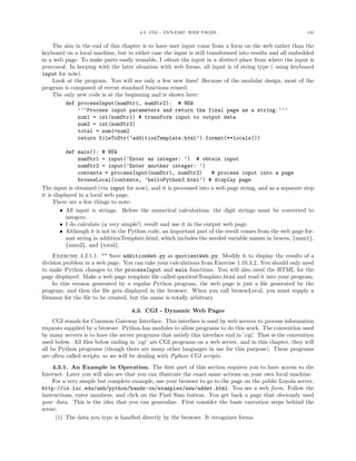4.3. CGI - DYNAMIC WEB PAGES 131
The aim in the end of this chapter is to have user input come from a form on the web rather than the
keyboard on a local machine, but in either case the input is still transformed into results and all embedded
in a web page. To make parts easily reusable, I obtain the input in a distinct place from where the input is
processed. In keeping with the later situation with web forms, all input is of string type ( using keyboard
input for now).
Look at the program. You will see only a few new lines! Because of the modular design, most of the
program is composed of recent standard functions reused.
The only new code is at the beginning and is shown here:
def processInput(numStr1, numStr2): # NEW
’’’Process input parameters and return the final page as a string.’’’
num1 = int(numStr1) # transform input to output data
num2 = int(numStr2)
total = num1+num2
return fileToStr(’additionTemplate.html’).format(**locals())
def main(): # NEW
numStr1 = input(’Enter an integer: ’) # obtain input
numStr2 = input(’Enter another integer: ’)
contents = processInput(numStr1, numStr2) # process input into a page
browseLocal(contents, ’helloPython3.html’) # display page
The input is obtained (via input for now), and it is processed into a web page string, and as a separate step
it is displayed in a local web page.
There are a few things to note:
• All input is strings. Before the numerical calculations, the digit strings must be converted to
integers.
• I do calculate (a very simple!) result and use it in the output web page.
• Although it is not in the Python code, an important part of the result comes from the web page for-
mat string in additionTemplate.html, which includes the needed variable names in braces, {num1},
{num2}, and {total}.
Exercise 4.2.1.1. ** Save additionWeb.py as quotientWeb.py. Modify it to display the results of a
division problem in a web page. You can take your calculations from Exercise 1.10.3.2. You should only need
to make Python changes to the processInput and main functions. You will also need the HTML for the
page displayed. Make a web page template ﬁle called quotientTemplate.html and read it into your program.
In this version generated by a regular Python program, the web page is just a ﬁle generated by the
program, and then the ﬁle gets displayed in the browser. When you call browseLocal, you must supply a
ﬁlename for the ﬁle to be created, but the name is totally arbitrary.
4.3. CGI - Dynamic Web Pages
CGI stands for Common Gateway Interface. This interface is used by web servers to process information
requests supplied by a browser. Python has modules to allow programs to do this work. The convention used
by many servers is to have the server programs that satisfy this interface end in ’.cgi’. That is the convention
used below. All ﬁles below ending in ’.cgi’ are CGI programs on a web server, and in this chapter, they will
all be Python programs (though there are many other languages in use for this purpose). These programs
are often called scripts, so we will be dealing with Python CGI scripts.
4.3.1. An Example in Operation. The ﬁrst part of this section requires you to have access to the
Internet. Later you will also see that you can illustrate the exact same actions on your own local machine.
For a very simple but complete example, use your browser to go to the page on the public Loyola server,
http://cs.luc.edu/anh/python/hands-on/examples/www/adder.html. You see a web form. Follow the
instructions, enter numbers, and click on the Find Sum button. You get back a page that obviously used
your data. This is the idea that you can generalize. First consider the basic execution steps behind the
scene:
(1) The data you type is handled directly by the browser. It recognizes forms.
 