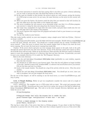 4.3. CGI - DYNAMIC WEB PAGES 132
(2) An action instruction is stored in the form saying what to do when you press a button indicating
you are ready to process the data (the Find Sum button in this case).
(3) In the cases we consider in this tutorial, the action is given as a web resource, giving the location
of a CGI script on some server (in our cases, the same directory on the server as the current web
page).
(4) When you press the button, the browser sends the data that you entered to that web location (in
this case adder.cgi in the same folder as the original web page).
(5) The server recognizes the web resource as an executable script, sees that it is a Python program,
and executes it, using the data sent along from the browser form as input.
(6) The script runs, manipulates its input data into some results, and puts those results into the text
of a web page that is the output of the program.
(7) The server captures this output from the program and sends it back to your browser as a new page
to display.
(8) You see the results in your browser.
This also works locally, entirely on your own computer, using a simple server built into Python. (Internet
no longer needed!)
In an operating system ﬁle window, go to the folder with the www examples. Double click on localCGIServer.py
to start the local, internal, web server. You should see a console window pop up, saying “Localhost CGI
server started” . Once the server is started, leave the console window there as long as you want the local
server running. Do not start the local server running from inside Idle.
Caution: If the server aborts and gives an error message about spaces in the path, look at the path
through the parent directories over this www directory. If any of the directory names have spaces in them,
the local ﬁle server will not work. Either go up the directory chain and alter the directory names to eliminate
spaces or move the examples directory to a directory that does not have this issue. In particular, you need
to move your examples directory if it is under the ’My Programs’ directory.
Back in the www directory,
(1) Open the web link http://localhost:8080/adder.html (preferably in a new window, separate
from this this tutorial).
(2) You should see an adder form in your browser again. Note that the web address no longer includes
’cs.luc.edu’. Instead it starts with ’localhost:8080’, to reference the local Python server you started.
Fill out the form and test it as before.
(3) Look at the console window. You should see a log of the activity with the server. Close the server
window.
(4) Reload the web link http://localhost:8080/adder.html. You should get an error, since you
refer to localhost, but you just stopped the local server.
For the rest of this chapter, we will be wanting to use the local server, so restart localCGIServer.py, and
keep it going.
4.3.2. A Simple Buildup. Before we get too complicated, consider the source code of a couple of
even simpler examples.
4.3.2.1. hellotxt.cgi. The simplest case is a CGI script with no input. The script just generates plain
text, rather than HTML. Assuming you have your local server going, you can go to the link for hellotxt.cgi,
http://localhost:8080/hellotxt.cgi. The code is in the www example directory, hellotxt.cgi, and
below for you to read:
#!/usr/bin/python
# Required header that tells the browser how to render the text.
print("Content-Type: text/plainnn") # here text -- not html
# Print a simple message to the display window.
print("Hello, World!n")
The top line is what tells a Unix server that this is a Python program. It says where to ﬁnd the Python
interpreter to process the rest of the script. This exact line is always required to run on a Unix server (like
 