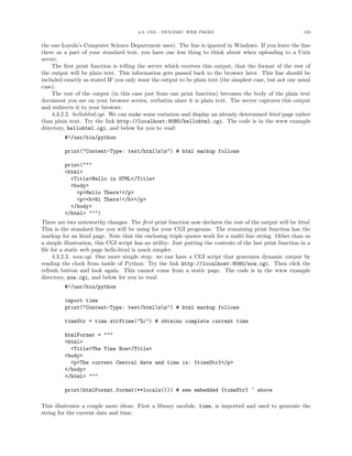 4.3. CGI - DYNAMIC WEB PAGES 133
the one Loyola’s Computer Science Department uses). The line is ignored in Windows. If you leave the line
there as a part of your standard text, you have one less thing to think about when uploading to a Unix
server.
The ﬁrst print function is telling the server which receives this output, that the format of the rest of
the output will be plain text. This information gets passed back to the browser later. This line should be
included exactly as stated IF you only want the output to be plain text (the simplest case, but not our usual
case).
The rest of the output (in this case just from one print function) becomes the body of the plain text
document you see on your browser screen, verbatim since it is plain text. The server captures this output
and redirects it to your browser.
4.3.2.2. hellohtml.cgi. We can make some variation and display an already determined html page rather
than plain text. Try the link http://localhost:8080/hellohtml.cgi. The code is in the www example
directory, hellohtml.cgi, and below for you to read:
#!/usr/bin/python
print("Content-Type: text/htmlnn") # html markup follows
print("""
<html>
<Title>Hello in HTML</Title>
<body>
<p>Hello There!</p>
<p><b>Hi There!</b></p>
</body>
</html> """)
There are two noteworthy changes. The ﬁrst print function now declares the rest of the output will be html.
This is the standard line you will be using for your CGI programs. The remaining print function has the
markup for an html page. Note that the enclosing triple quotes work for a multi line string. Other than as
a simple illustration, this CGI script has no utility: Just putting the contents of the last print function in a
ﬁle for a static web page hello.html is much simpler.
4.3.2.3. now.cgi. One more simple step: we can have a CGI script that generates dynamic output by
reading the clock from inside of Python: Try the link http://localhost:8080/now.cgi. Then click the
refresh button and look again. This cannot come from a static page. The code is in the www example
directory, now.cgi, and below for you to read:
#!/usr/bin/python
import time
print("Content-Type: text/htmlnn") # html markup follows
timeStr = time.strftime("%c") # obtains complete current time
htmlFormat = """
<html>
<Title>The Time Now</Title>
<body>
<p>The current Central date and time is: {timeStr}</p>
</body>
</html> """
print(htmlFormat.format(**locals())) # see embedded {timeStr} ^ above
This illustrates a couple more ideas: First a library module, time, is imported and used to generate the
string for the current date and time.
 
