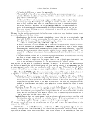 4.3. CGI - DYNAMIC WEB PAGES 135
• To handle the CGI input we import the cgi module.
• The main body of the code is in a main method, following good programming practice.
• After the deﬁnition of main come supporting functions, each one copied from the earlier local web
page version, additionWeb.py.
At the end is the new, but standard, cgi wrapper code for main(). This is code that you
can always just copy. I chose to put the initial print function here, that tells the server
html is being produced. That mean the main method only needs to construct and print
the actual html code. Also keep the ﬁnal try-except block that catches any execution
errors in the program and generates possibly helpful trace information that you can see
from your browser. (Writing such error catching code in general is not covered in this
introductory tutorial.)
The main function has three sections, as in the local web page version: read input (this time from the form),
process it, and generate the html output.
• Reading input: The ﬁrst line of main is a standard one (to copy) that sets up an object called form
that holds the CGI form data accompanying the web request sent by the browser. You access the
form data with statements like the next two that have the pattern:
variable = form.getfirst(nameAttrib, default)
If there is a form ﬁeld with name nameAttrib, its value from the browser data is assigned to variable.
If no value is given in the browser’s data for nameAttrib, variable is set equal to default instead.
In this way data associated with names given by the browser can transferred to your Python CGI
program. In this program the values associated with the browser-supplied names, ’x’ and ’y’, are
extracted. I use Python variable names that remind you that all values from the browser forms are
strings.
• The processInput function that is passed the input parameters from whatever source, is exactly
the same as in additionWeb.py, so we already know it works!
• Output the page. In a CGI script this is easier than with the local web pages: just print it – no
need to save and separately display a ﬁle! The server captures the “printed” output.
This program can now serve as a template for your own CGI scripts: The only things you need to change
are the lines in main() that get the input from a web form, and the contents of processInput, and the
processInput part can be written and tested earlier with a local web page. While this is the only Python
code, you still need to create an output web page template, and refer to it in the parameter of fileToStr.
4.3.3. Errors in CGI Scripts. Before you start running your own CGI scripts on the local server, it
is important to understand how diﬀerent kinds of errors that you might make will be handled.
Syntax errors: You are encouraged to check for syntax errors inside Idle, by either going to the Run
menu and selecting Check Module, or by using the shortcut Alt-X. If you fail to do this and try
running a script with a syntax error, the error trace appears in the console window that appears
when you start the local server. If you want an illustration, you might try changing adder.cgi,
making an error like impor cgi, and try using adder.html with the ﬂawed script. (Then ﬁx it and
try again.)
Execution Errors: The error trace for execution errors is displayed in your web browser, thanks to
the ﬁnal standard code with the try-catch block at the end of the CGI script. If you omit that
ﬁnal standard code, you completely lose descriptive feedback: Be sure to include that standard
code! You can also illustrate here. Get an indexing error by introducing the statement bad =
’abc’[5] in the main function. (Then take it out.)
Logical Errors: Since your output appears in the web browser, when you produced something legal
but other than what you intended, you see in the browser . If it is a formatting error, ﬁx your
output page template. If you get wrong answers, check your processInput.
We have not covered web forms yet, but rather than bite oﬀ too much at once, this is a good time to write
your own ﬁrst CGI script.
Exercise 4.3.3.1. ** Modify Exercise 4.2.1.1 and save it as a CGI script quotient.cgi, in the same
directory where you have localCGIServer.py and your output page template. Make quotient.cgi take its
input from a browser, rather than the keyboard. This means merging all the standard CGI code from
 
