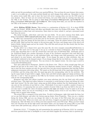 4.3. CGI - DYNAMIC WEB PAGES 136
adder.cgi and the processInput code from your quotientWeb.py. You can keep the same browser data names,
x and y, as in adder.cgi, so the main method should not need changes from adder.cgi. Remember to test
for syntax errors inside Idle, and to have the local web server running when you run the CGI script in
your browser. Since we have not yet covered web forms, test your CGI script by entering test data into
the URL in the browser, like by going to links http://localhost:8080/quotient.cgi?x=24&y=56 and
http://localhost:8080/quotient.cgi?x=36&y=15. After trying these links, you can edit the numbers in
the URL in the browser to see diﬀerent results.
4.3.4. Editing HTML Forms. This section is a continuation of Section 4.1.2. It is about HTML
editing, not Python. HTML forms will allow user-friendly data entry for Python CGI scripts. This is the
last elaboration to allow basic web interaction: Enter data in a form, submit it, and get a processed result
back from the server.
The initial example, adder.html, used only two text ﬁelds. To see more common form ﬁelds, open
http://localhost:8080/commonFormFields.html. (Make sure your local server is still running!)
To allow easy concentration on the data sent by the browser, this form connects to a simple CGI script
dumpcgi.cgi, that just dumps all the form data to a web page. Press the submit button in the form, and
see the result. Back up from the output to the previous page, the form, and change some of the data in all
kinds of ﬁelds. Submit again and see the results. Play with this until you get the idea clearly that the form
is passing on your data.
To play with it at a deeper level, open this same ﬁle, the www example commonFormFields.html, in
Kompozer. The static text in this page is set up as a tutorial on forms in Kompozer. Read the content
of the page describing how to edit the overall form and each type of individual ﬁeld. Textbooks such as
the Analytical Engine give another discussion of some of the attributes associated with each ﬁeld type.
Read the static text about how to edit individual ﬁelds, and change some ﬁeld parameters, save the ﬁle
and reload it in your browser, and submit again. If you change the name or value attributes, they are
immediately indicated in the dumped output. If you change things like the text ﬁeld size, it makes a change
in the way the form looks and behaves. You can return to the original version: An extra copy is saved in
commonFormFieldsOrig.html.
Now open adder.html in Kompozer. Switch to the Source view. This is a short enough page that you
should not get lost in the source code. The raw text illustrates another feature of html: attributes. The
tag to start the form contains not only the tag code form, but also several expressions that look like Python
assignment statements with string values. The names on the left-hand side of the equal signs identify a type
of attribute, and the string value after the equal sign gives the corresponding value for the attribute. The
tag for many kinds of input ﬁelds is input. Notice that each ﬁeld includes name and value attributes. See
that the ’x’ and ’y’ that are passed in the URL by the browser come from the names given in the HTML
code for the corresponding ﬁelds.
Kompozer and other web editors translate your menu selections into the raw html code with proper
attribute types. This high level editor behavior is convenient to avoid having to learn and debug the exact
right html syntax! On the other hand, using pop-up ﬁeld editing windows has the disadvantage that you
can only see the attributes of one ﬁeld at a time. Particularly if you want to modify a number of name or
value attributes, it is annoying that you need a number of mouse clicks to go from one ﬁeld to the next. If
you only want to modify the values of existing attributes like name and value, it may be easier to do in the
source window, where you can see everything at once. Making syntax errors in not very likely if you only
change data in quoted value strings.
The action URL is a property of the entire form. To edit it in Kompozer, right click inside the form, but
not on any ﬁeld element, and select the bottom pop-up choice, Form Properties. Then you see a window
listing the Action URL and you can change the value to the name of the CGI script that you want to
receive the form data. When you create your own web form, I suggest you make the initial action URL be
dumpcgi.cgi. This will allow you to debug your form separate from your CGI script. When you have tested
that your web form has all the right names and initial values, you can change the action URL to your CGI
script name (like quotient.cgi), and go on to test the combination of the form and the CGI script!
Exercise 4.3.4.1. ** Complete the web presentation for quotient.cgi of Exercise 4.3.3.1 by creating a
web form quotient.html that is intelligible to a user and which supplies the necessary data to quotient.cgi.
 
