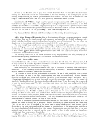 4.3. CGI - DYNAMIC WEB PAGES 137
Be sure to test the new form on your local server! Remember that you must have the local server
running ﬁrst. You must have all the associated ﬁles in the same directory as the server program you are
running, and you cannot just click on quiotient.html in a ﬁle browser. You must start it from the the URL
http://localhost:8080/quotient.html, that speciﬁcally refers to the server localhost.
Exercise 4.3.4.2. ** Make a simple complete dynamic web presentation with a CGI script that uses at
least three user inputs from a form. The simplest would be to just add three numbers instead of two. Call
your form dynamic.html. Call your CGI script dynamic.cgi. Call an output template dynamicTemplate.html.
remember the details listed in the previous exercise to make the results work on localhost. After the server
is started and you have all the ﬁles, go to http://localhost:8080/dynamic.html.
The Summary Section 4.4 starts with the overall process for creating dynamic web pages.
4.3.5. More Advanced Examples. One of the advantages of having a program running on a public
server is that data may be stored centrally and augmented and shared by all. In high performance sites
data is typically stored in a sophisticated database, beyond the scope of this tutorial. For a less robust but
simpler way to store data persistently, we can use simple text ﬁles on the server.
The www example page namelist.html uses namelist.cgi to maintain a ﬁle namelist.txt of data submitted
by users of the page. You can test the program with your local Python server. It is less impressive when you
are the only one who can make changes! You may also try the copy on the public Loyola server, http://
cs.luc.edu/anh/python/hands-on/examples/www/namelist.html. The local source code is documented
for those who would like to have a look.
You also may want to look at the source code of the utility script you have been using, dumpcgi.cgi. It
uses a method of getting values from the CGI data that has not been discussed:
val = form.getlist(name)
This method returns a list of values associated with a name from the web form. The list many have, 0, 1,
or many elements. It is needed if you have a number of check boxes with the same name. (Maybe you want
a list of all the toppings someone selects for a pizza.)
Both dumpcgi.cgi and namelist.html add an extra layer of robustness in reﬂecting back arbitrary text
from a user. The user’s text may include symbols used specially in html like ’<’. The function safePlainText
replaces reserved symbols with appropriate alternatives.
The examples in earlier sections were designed to illustrate the ﬂow of data from input form to output
page, but neither the html or the data transformations have been very complicated. A more elaborate
situation is ordering pizza online, and recording the orders for the restaurant owner. You can try http:
//localhost:8080/pizza1.cgi several times and look at the supporting example www ﬁles pizza1.cgi,
pizzaOrderTemplate1.html, and the simple pizzaReportTemplate.html. To see the report, the owner needs
to know the special name owner777. After ordering several pizzas, enter that name and press the Submit
button again.
This script gets used in two ways by a regular user: initially, when there is no order, and later to conﬁrm
an order that has been submitted. The two situations use diﬀerent logic, and the script must distinguish
what is the current use. A hidden variable is used to distinguish the two cases: when pizza1.cgi is called
directly (not from a form), there is no pastState ﬁeld. On the other hand the pizzaOrderTemplate1.html
includes a hidden ﬁeld named pastState, which is set to the value ’order’. (You can conﬁrm this by examining
the end of the page in Kompozer’s source mode.) The script checks the value of the ﬁeld pastState, and
varies its behavior based on whether the value is ’order’ or not.
The form in pizzaOrderTemplate1.html has radio buttons and check boxes hard coded into it for the
options, and copies of the data are in pizza1.cgi. Keeping multiple active copies of data is not a good idea:
They can get out of sync. If you look at the source code for pizzaOrderTemplate1.html, you see that all
the entries for the radio button and check box lines are in a similar form. In the better version with altered
ﬁles pizza.cgi and pizzaOrderTemplate.html (that appears the same to the user), the basic data for the pizza
options is only in one place in pizza.cgi, and the proper number of lines of radio buttons and check boxes
with the right data are generated dynamically.
A further possible elaboration would be to also allow the restaurant manager to edit the size, cost and
topping data online, and store the data in a ﬁle rather than having the data coded in pizza.cgi, so if the
 