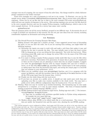 4.4. SUMMARY 138
manager runs out of a topping, she can remove it from the order form. this change would be a fairly elaborate
project compared to the earlier exercises!
Final www examples are a pair of programs in real use in my courses. To illustrate, you can try the
sample survey, http://localhost:8080/pythonTutorialsurvey.html. Run it several times with diﬀerent
responses. Forms can be set up like this one to link to the www example CGI script surveyFeedback.cgi,
which will save any number of responses to the survey. After getting responses you can start the Idle shortcut
in the www example directory and run the regular Python program, readFeedback.py, which is also in the
www example directory: At the prompt for a survey base name, enter exactly:
pythonTutorial
Then the program prints out all the survey feedback, grouped in two diﬀerent ways. It documents the use of
a couple of modules not introduced in this tutorial, but the rest just uses ideas from the tutorial, including
considerable emphasis on dictionaries and string processing.
4.4. Summary
(1) The Overall Process for Creating Dynamic Web Pages
Making dynamic web pages has a number of steps. I have suggested several ways of decoupling
the parts, so you can alter the order, but if you are starting from nothing, you might follow the
following sequence:
(a) Determine the inputs you want to work with and make a web form that makes it easy and
obvious for the user to provide the data. You may initially want to have the form’s action
URL be dumpcgi.cgi, so you can debug the form separately. Test with the local server. When
everything seems OK, make sure to change the action URL to be the name of the CGI script
you are writing. [4.3.4]
(b) It is easier to debug a regular Python program totally inside Idle than to mix the Idle editor
and server execution. Particularly if the generation of output data is going to be complicated
or there are lots of places you are planning to insert data into an output template, I suggest
you write the processInput function with its output template ﬁrst and test it without a
server, as we did with additionWeb.py, providing either canned input in the main program,
or taking input data from the keyboard with input, and saving the output page to a local ﬁle
that you examine in your webbrowser. [4.2.1]
(c) When you are conﬁdent about your processInput function, put it in a program with the
proper cgi skeleton, and add the necessary lines at the beginning of the main function to take
all the CGI script input from the browser data. [4.3.2.4]
(d) Finally test the whole thing with the local server.
(e) If you have an account on a public server, it should not take much more work than just
uploading your ﬁles to make your creation available to the whole world. You may have a
public server with a diﬀerent conﬁguration than the Loyola server. If so see this note:1
(2) Markup: Plain text may be marked up to include formatting. The formatting may be only easily
interpreted by a computer, or it may be more human readable. One form of human-readable
markup is hypertext markup language (HTML). [4.1.1]
(a) HTML markup involves tags enclosed in angle braces. Ending tags start with ’/’. For instance
<title>Computer Science</title>.
(i) Tags may be modiﬁed with attributes speciﬁed similar to Python string assignments,
for example the text input ﬁeld tag,
<input value="red" name="color" type="radio">
(b) Modern editors allow HTML to be edited much like in a word processor. Two views of the
data are useful: the formatted view and the source view, showing the raw HTML markup.
1The tutorial assumed a server conﬁgured as follows: html pages and CGI scripts can all be in the same directory, and
the CGI scripts end with .cgi. This is the convention on Loyola’s Computer Science public student server. Another common
conﬁguration is that scripts all go in a cgi-bin directory, where they just have the normal .py suﬃx. If you have a server with
the latter conﬁguration, your action URLs will be of the form cgi-bin/someScript.py. Depending on the server conﬁguration the
current directory may or may not be cgi-bin while the script executes. That may mean you need a path before the ﬁle names
for your output templates, or your need to be careful what directory referenced ﬁles end up in. If you are making arrangements
for your own site on a public server, be sure to check with your system administartor to ﬁnd out what the conventions are.
 